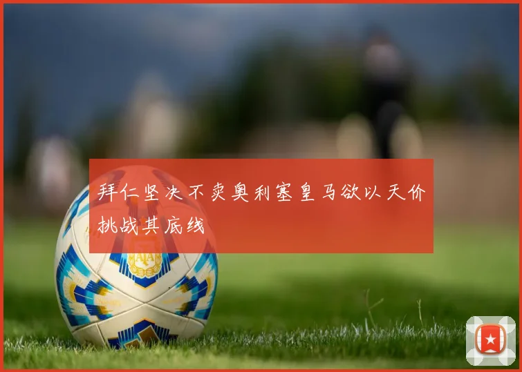 拜仁坚决不卖奥利塞皇马欲以天价挑战其底线