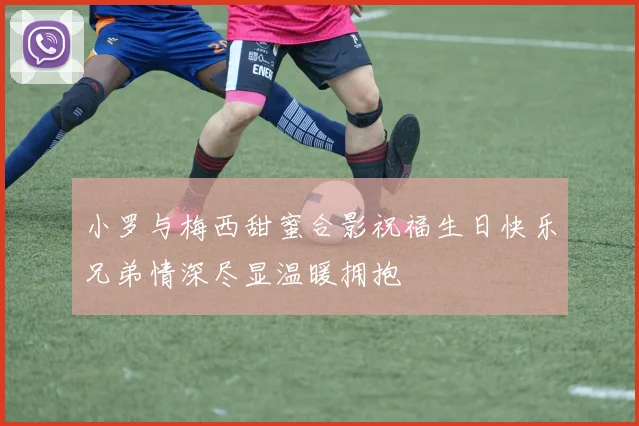 小罗与梅西甜蜜合影祝福生日快乐兄弟情深尽显温暖拥抱