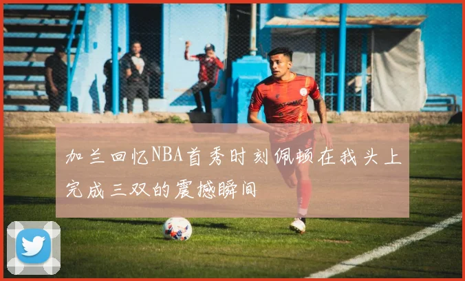 加兰回忆NBA首秀时刻佩顿在我头上完成三双的震撼瞬间