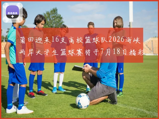 莆田迎来16支高校篮球队2026海峡两岸大学生篮球赛将于7月18日精彩开幕