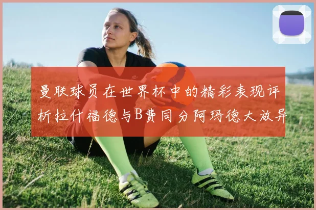 曼联球员在世界杯中的精彩表现评析拉什福德与B费同分阿玛德大放异彩
