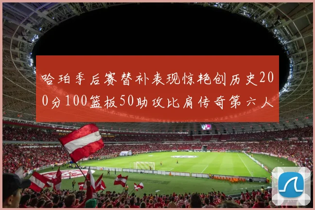 哈珀季后赛替补表现惊艳创历史200分100篮板50助攻比肩传奇第六人