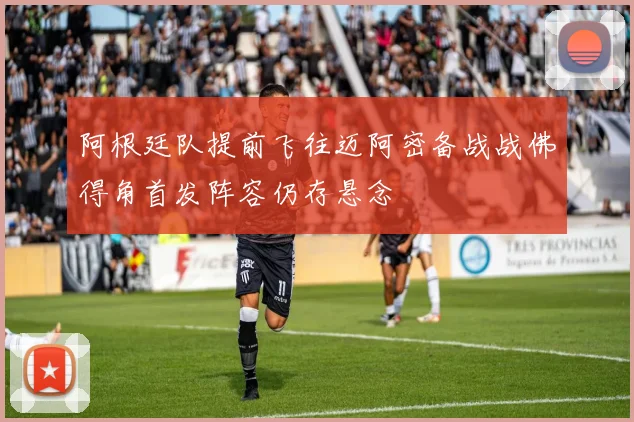 阿根廷队提前飞往迈阿密备战战佛得角首发阵容仍存悬念