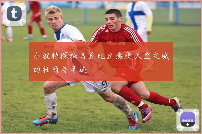 小波特探秘马丘比丘感受天空之城的壮丽与奇迹