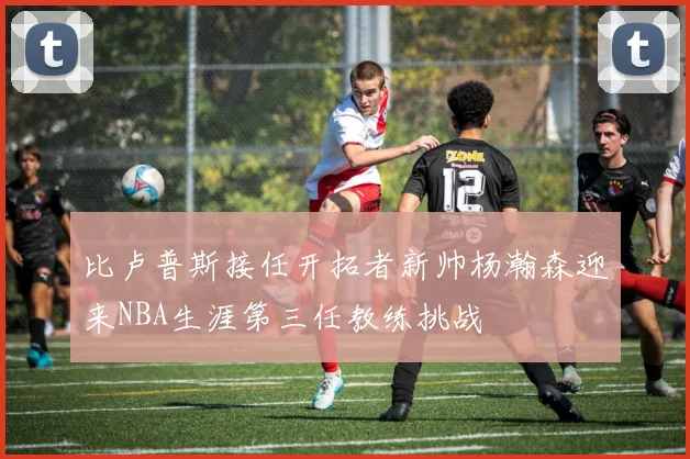比卢普斯接任开拓者新帅杨瀚森迎来NBA生涯第三任教练挑战