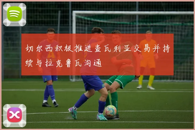 切尔西积极推进查瓦利亚交易并持续与拉克鲁瓦沟通