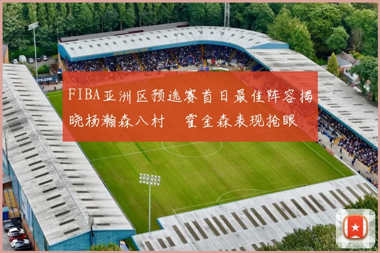 FIBA亚洲区预选赛首日最佳阵容揭晓杨瀚森八村塁霍金森表现抢眼