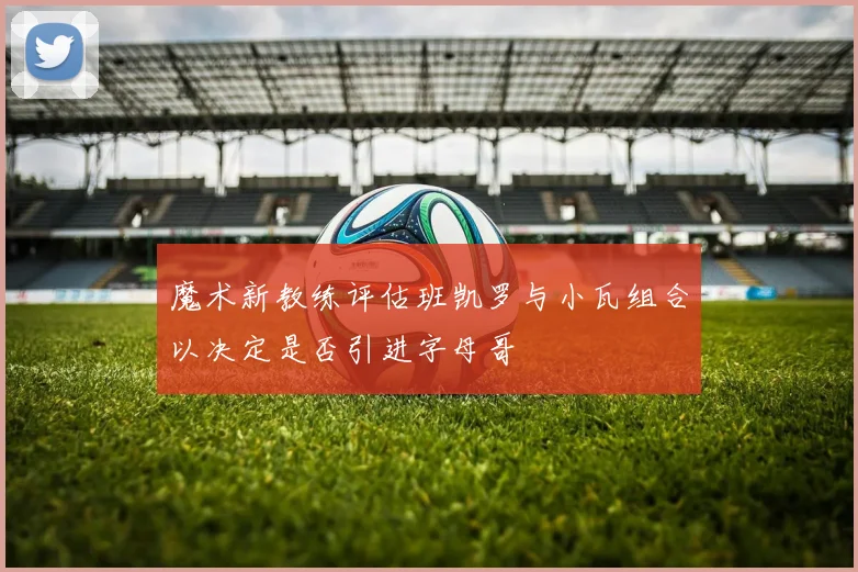 魔术新教练评估班凯罗与小瓦组合以决定是否引进字母哥