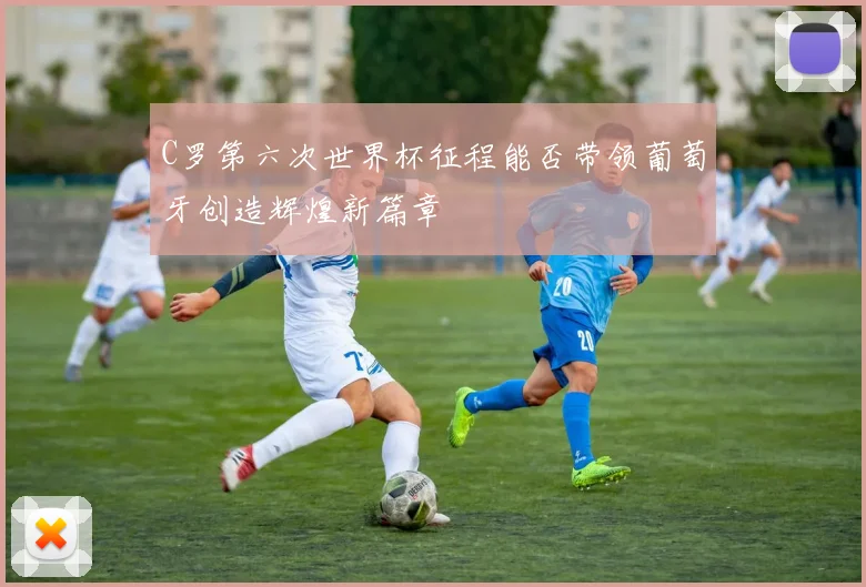C罗第六次世界杯征程能否带领葡萄牙创造辉煌新篇章