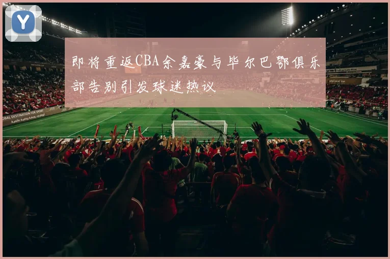 即将重返CBA余嘉豪与毕尔巴鄂俱乐部告别引发球迷热议