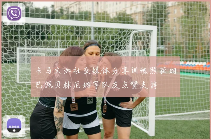 卡马文加社交媒体分享训练照获姆巴佩贝林厄姆等队友点赞支持