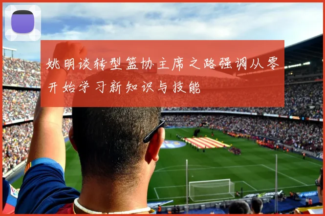 姚明谈转型篮协主席之路强调从零开始学习新知识与技能