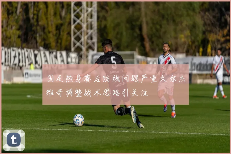国足热身赛后防线问题严重久尔杰维奇调整战术思路引关注