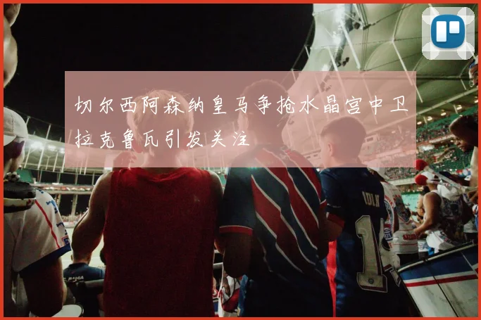 切尔西阿森纳皇马争抢水晶宫中卫拉克鲁瓦引发关注