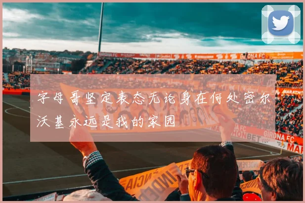 字母哥坚定表态无论身在何处密尔沃基永远是我的家园