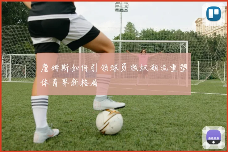 詹姆斯如何引领球员赋权潮流重塑体育界新格局